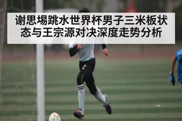 谢思埸跳水世界杯男子三米板状态与王宗源对决深度走势分析
