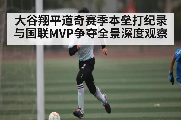 大谷翔平道奇赛季本垒打纪录与国联MVP争夺全景深度观察