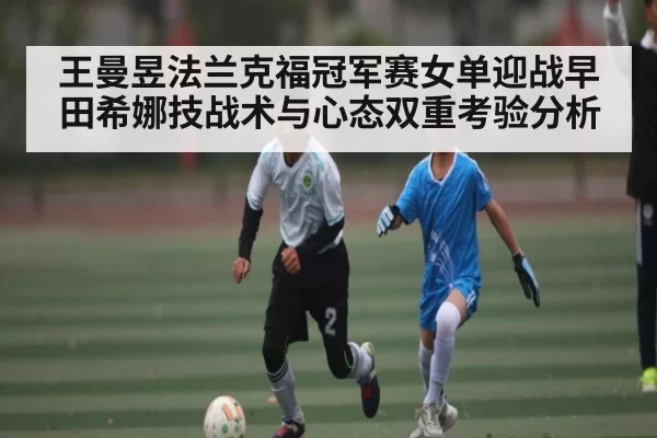 王曼昱法兰克福冠军赛女单迎战早田希娜技战术与心态双重考验分析